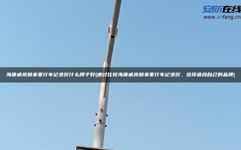 海康威视和米家行车记录仪什么牌子好(通过比较海康威视和米家行车记录仪，选择适合自己的品牌)