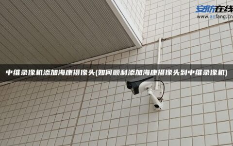 中维录像机添加海康摄像头(如何顺利添加海康摄像头到中维录像机)