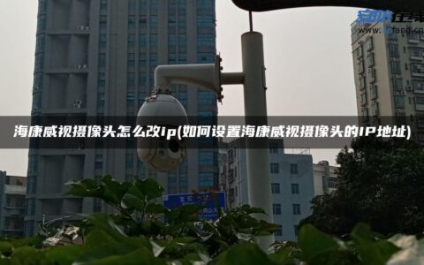 海康威视摄像头怎么改ip(如何设置海康威视摄像头的IP地址)