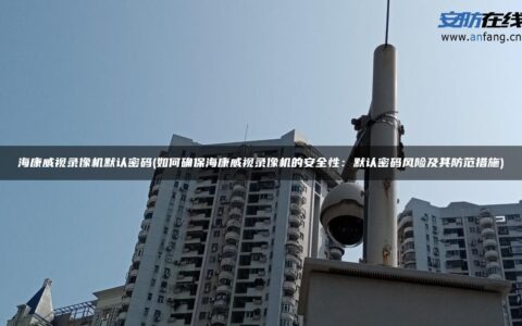 海康威视录像机默认密码(如何确保海康威视录像机的安全性：默认密码风险及其防范措施)