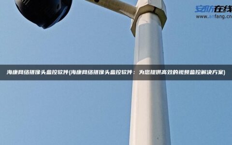 海康网络摄像头监控软件(海康网络摄像头监控软件：为您提供高效的视频监控解决方案)