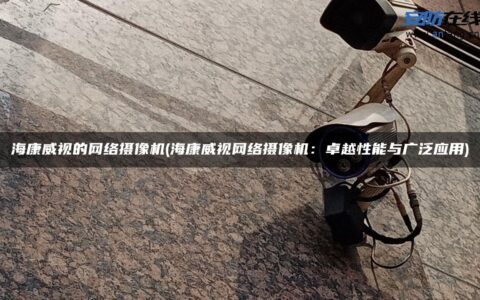 海康威视的网络摄像机(海康威视网络摄像机：卓越性能与广泛应用)