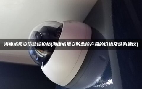 海康威视安防监控价格(海康威视安防监控产品的价格及选购建议)