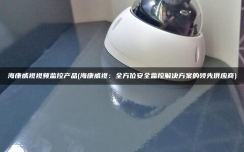 海康威视视频监控产品(海康威视：全方位安全监控解决方案的领先供应商)