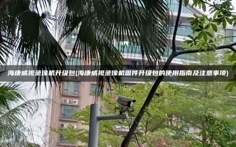 海康威视录像机升级包(海康威视录像机固件升级包的使用指南及注意事项)