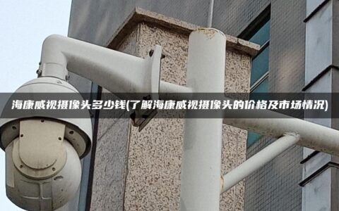 海康威视摄像头多少钱(了解海康威视摄像头的价格及市场情况)