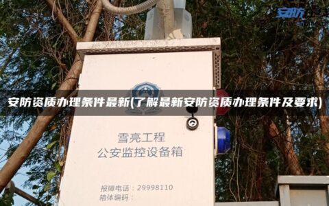 安防资质办理条件最新(了解最新安防资质办理条件及要求)