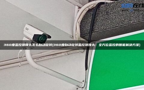 360度监控摄像头怎么自动旋转(360度自动旋转监控摄像头：全方位监控的智能解决方案)