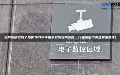 安防资质取消了吗(2021年中国未取消安防资质，行业应密切关注政策变化)