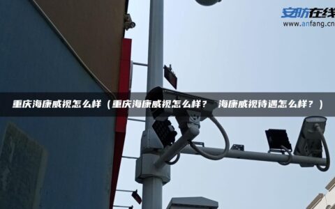重庆海康威视怎么样（重庆海康威视怎么样？ 海康威视待遇怎么样？）