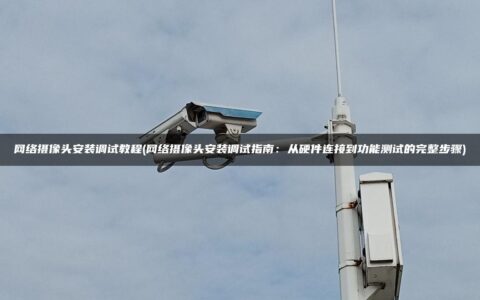 网络摄像头安装调试教程(网络摄像头安装调试指南：从硬件连接到功能测试的完整步骤)