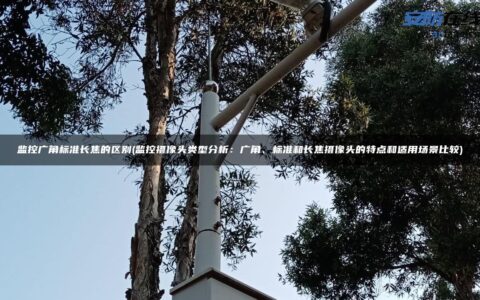 监控广角标准长焦的区别(监控摄像头类型分析：广角、标准和长焦摄像头的特点和适用场景比较)