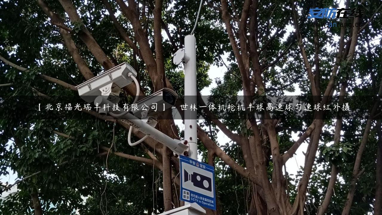 【北京福光瑞丰科技有限公司】 – 世林一体机枪机半球高速球匀速球红外摄