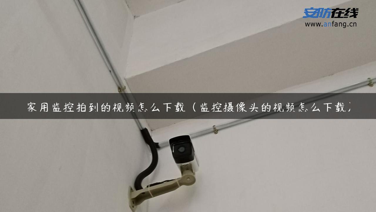 家用监控拍到的视频怎么下载（监控摄像头的视频怎么下载）