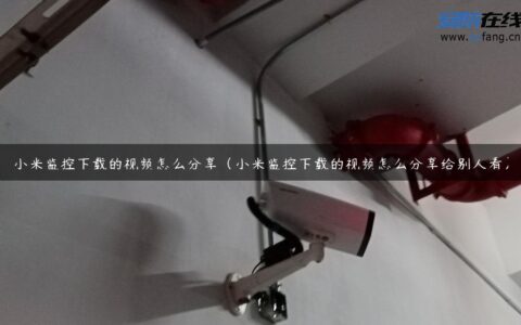 小米监控下载的视频怎么分享（小米监控下载的视频怎么分享给别人看）