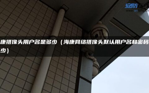 海康摄像头用户名是多少（海康网络摄像头默认用户名和密码是多少）