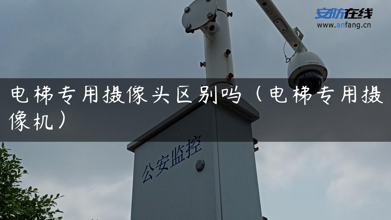 电梯专用摄像头区别吗（电梯专用摄像机）