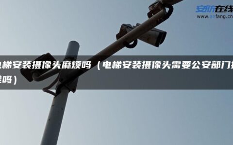 电梯安装摄像头麻烦吗（电梯安装摄像头需要公安部门批准吗）