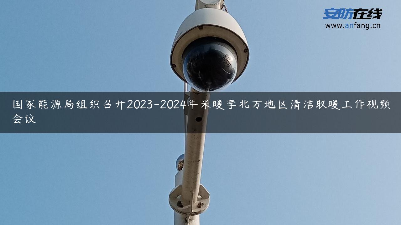 国家能源局组织召开2023-2024年采暖季北方地区清洁取暖工作视频会议