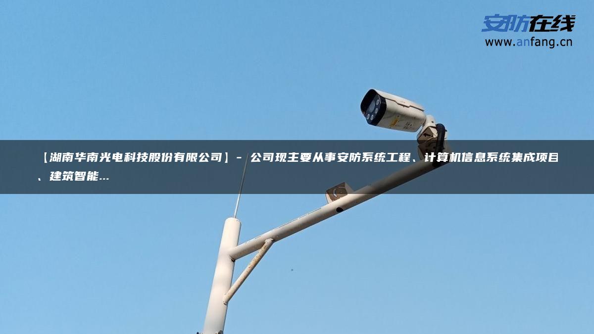 【湖南华南光电科技股份有限公司】- 公司现主要从事安防系统工程、计算机信息系统集成项目、建筑智能…