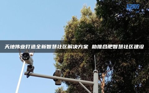 天地伟业打造全新智慧社区解决方案 助推合肥智慧社区建设