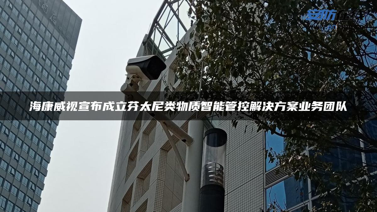 海康威视宣布成立芬太尼类物质智能管控解决方案业务团队