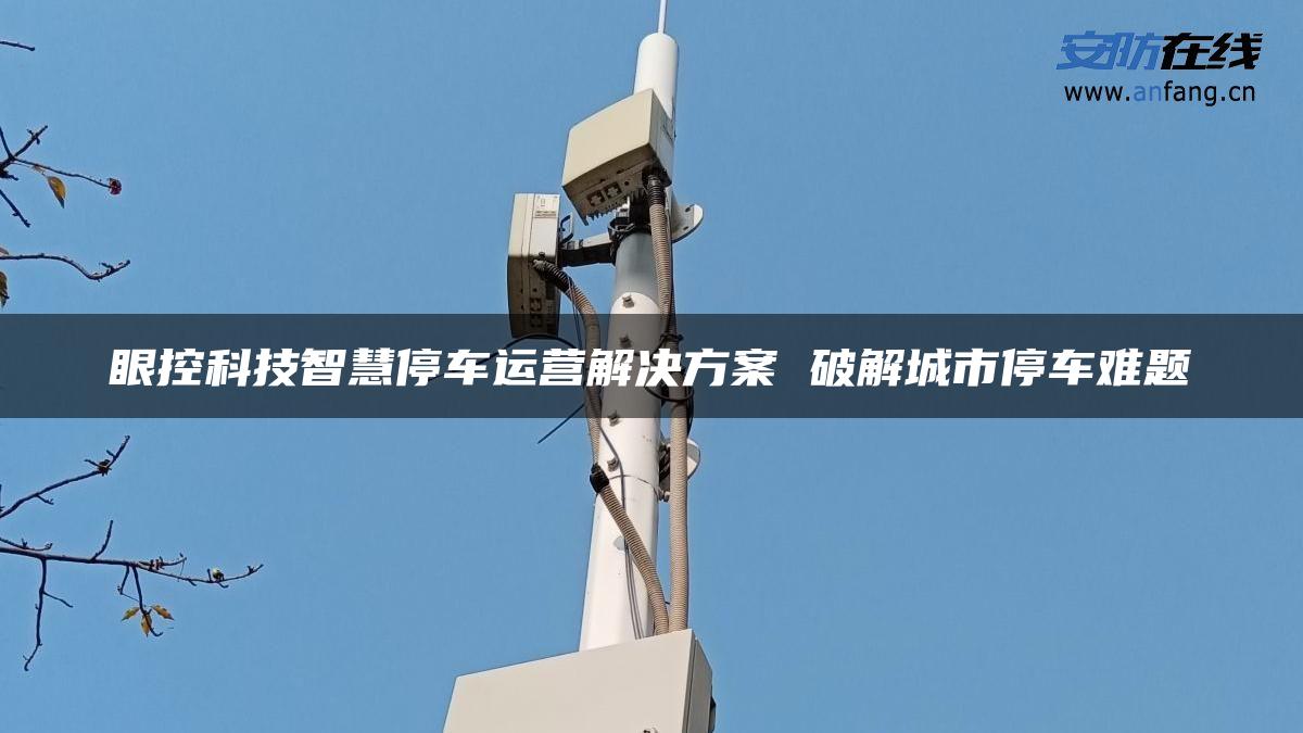 眼控科技智慧停车运营解决方案 破解城市停车难题 眼控科技智慧停车运营解决方案 破解城市停车难题