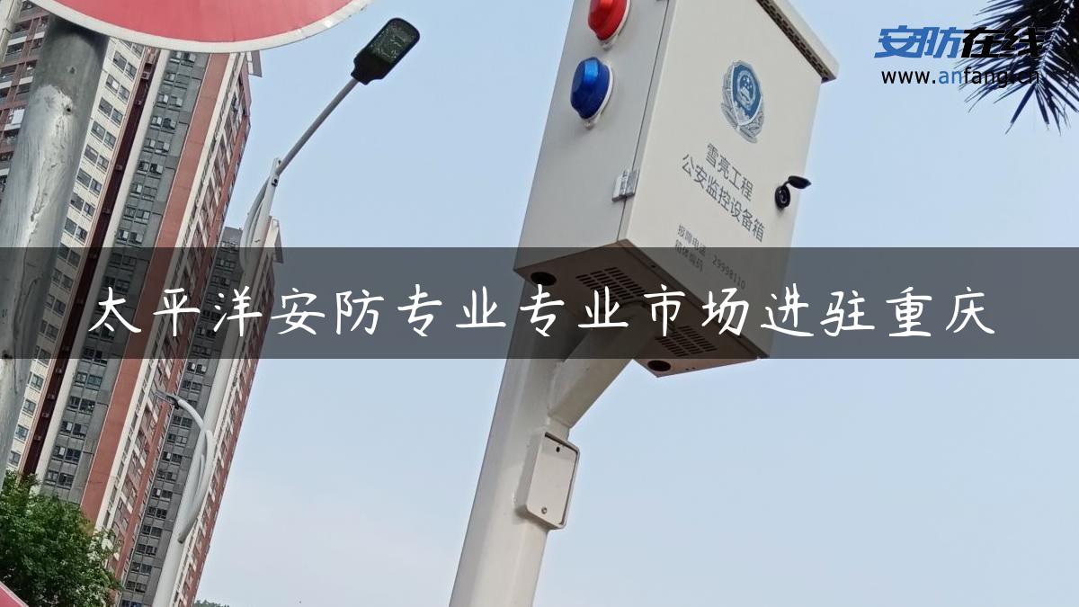 太平洋安防专业专业市场进驻重庆
