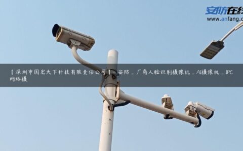 【深圳市国宏天下科技有限责任公司】- 安防_厂商人脸识别摄像机_AI摄像机_IPC网络摄