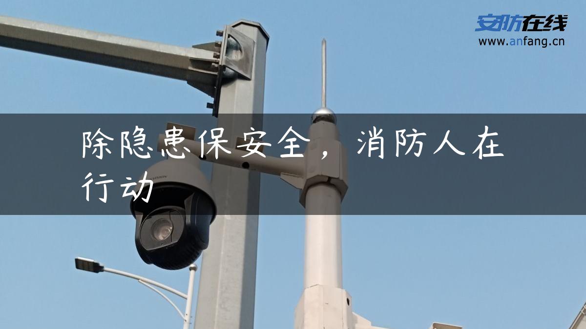 除隐患保安全,消防人在行动 除隐患保安全,消防人在行动