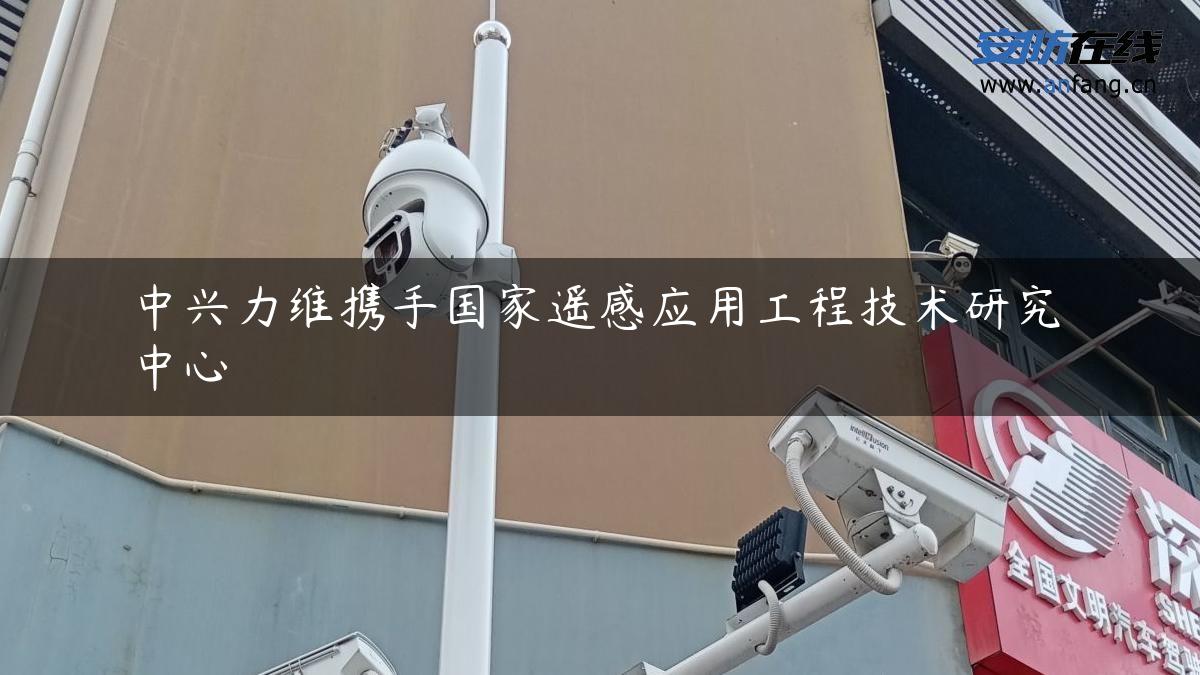 中兴力维携手国家遥感应用工程技术研究中心