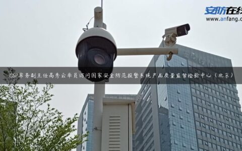 CSP常务副主任高秀云率员访问国家安全防范报警系统产品质量监督检验中心（北京）
