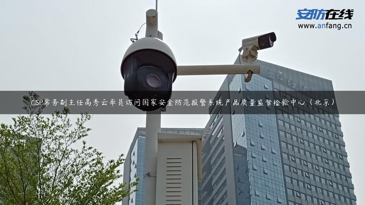 CSP常务副主任高秀云率员访问国家安全防范报警系统产品质量监督检验中心（北京）