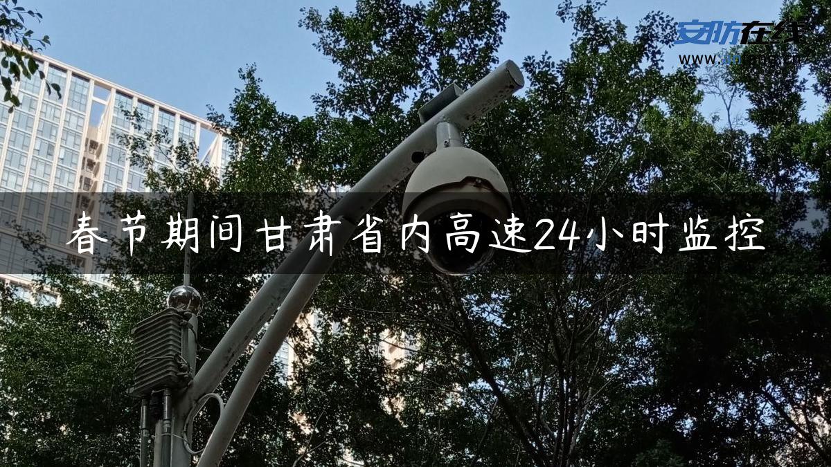 春节期间甘肃省内高速24小时监控 春节期间甘肃省内高速24小时监控