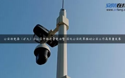 公安部党委（扩大）会议召开推进管党治警 深化公安改革推动公安工作高质量发展