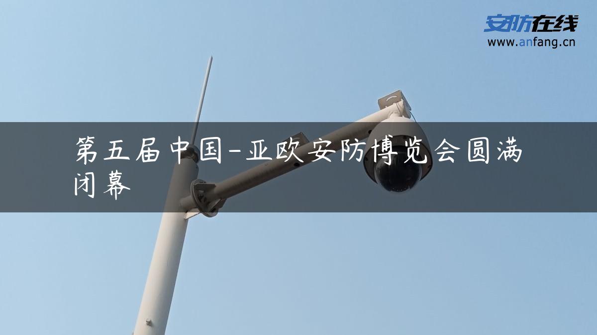 第五届中国-亚欧安防博览会圆满闭幕 第五届中国-亚欧安防博览会圆满闭幕