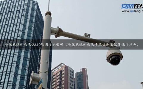 海康威视热成像仪h10能测冷水管吗（海康威视热成像摄像机测温配置操作指导）