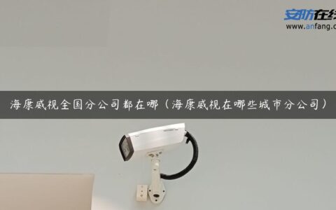 海康威视全国分公司都在哪（海康威视在哪些城市分公司）