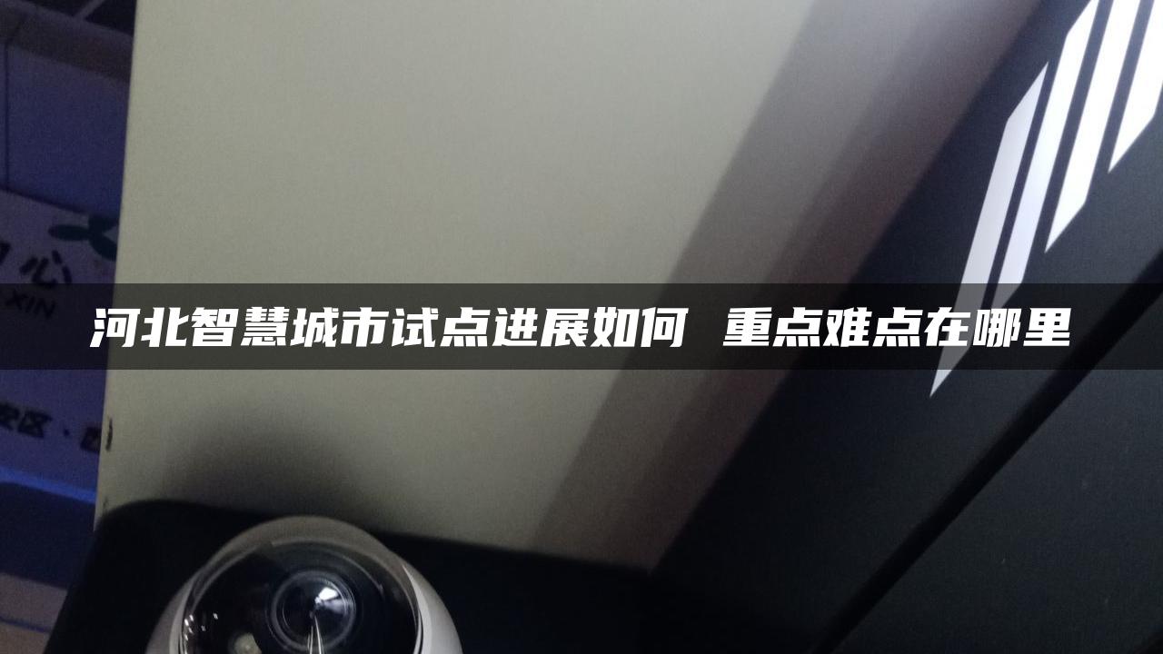 河北智慧城市试点进展如何 重点难点在哪里