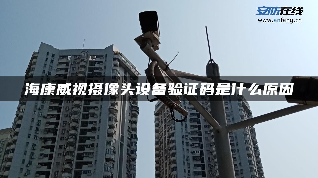 海康威视摄像头设备验证码是什么原因 海康威视摄像头设备验证码是什么原因