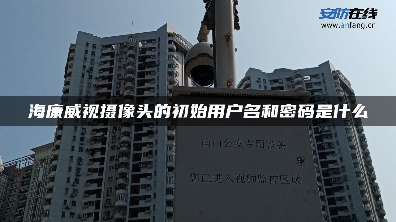 海康威视摄像头的初始用户名和密码是什么 海康威视摄像头的初始用户名和密码是什么
