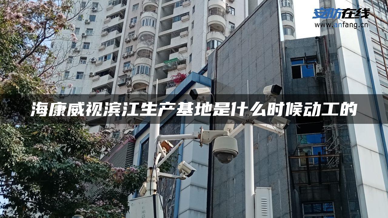 海康威视滨江生产基地是什么时候动工的 海康威视滨江生产基地是什么时候动工的