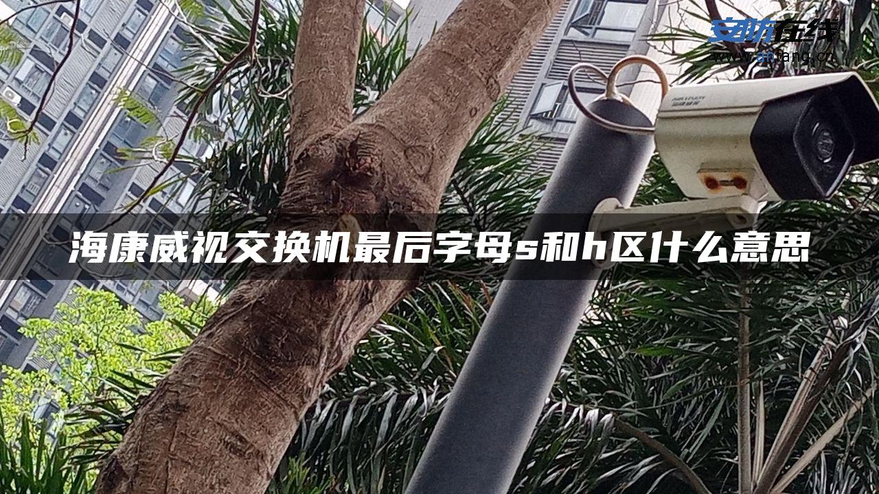 海康威视交换机最后字母s和h区什么意思 海康威视交换机最后字母s和h区什么意思