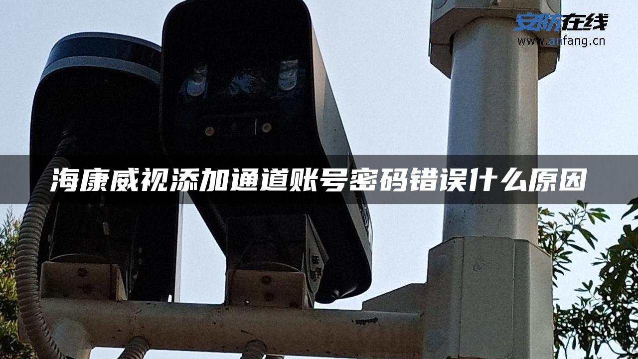海康威视添加通道账号密码错误什么原因 海康威视添加通道账号密码错误什么原因