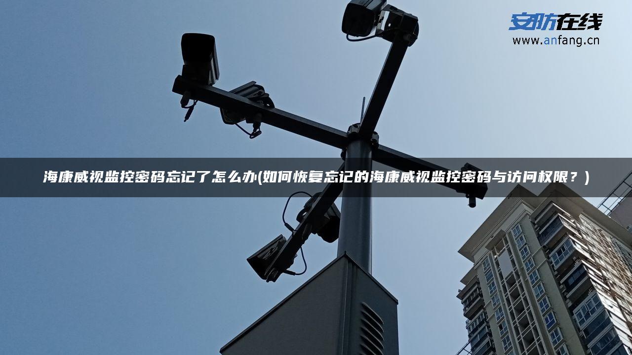 海康威视监控密码忘记了怎么办(如何恢复忘记的海康威视监控密码与访问权限?) 海康威视监控密码忘记了怎么办(如何恢复忘记的海康威视监控密码与访问权限?)