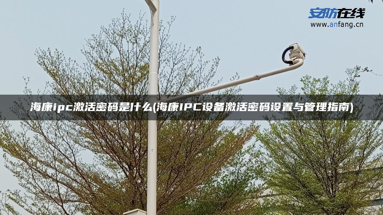 海康ipc激活密码是什么(海康IPC设备激活密码设置与管理指南)
