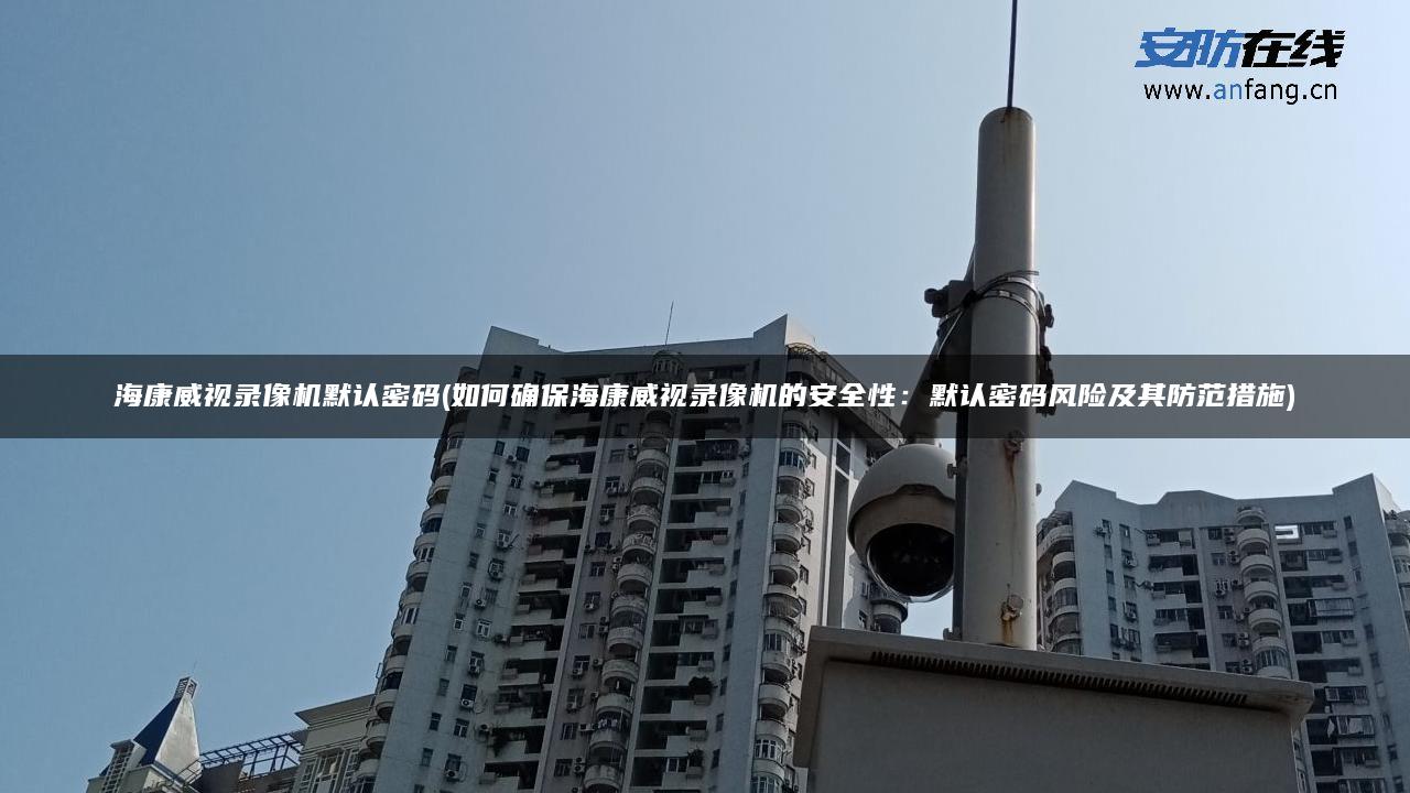 海康威视录像机默认密码(如何确保海康威视录像机的安全性:默认密码风险及其防范措施) 海康威视录像机默认密码(如何确保海康威视录像机的安全性:默认密码风险及其防范措施)