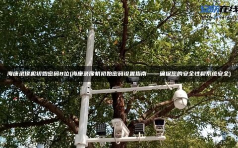 海康录像机初始密码8位(海康录像机初始密码设置指南——确保您的安全性和系统安全)