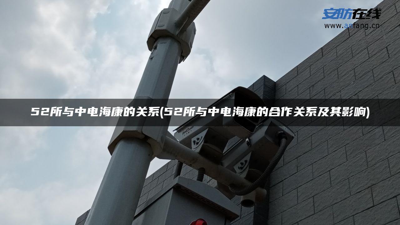 52所与中电海康的关系(52所与中电海康的合作关系及其影响) 52所与中电海康的关系(52所与中电海康的合作关系及其影响)