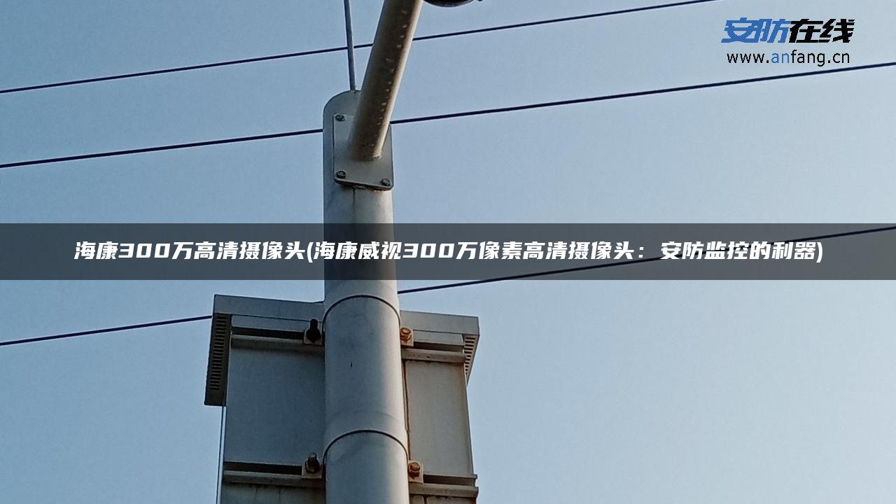 海康300万高清摄像头(海康威视300万像素高清摄像头:安防监控的利器) 海康300万高清摄像头(海康威视300万像素高清摄像头:安防监控的利器)